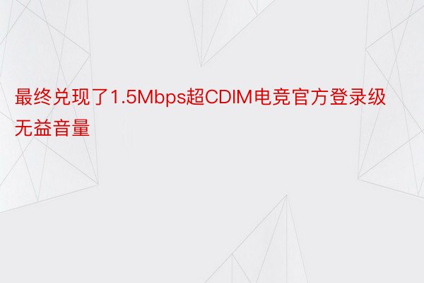 最终兑现了1.5Mbps超CDIM电竞官方登录级无益音量